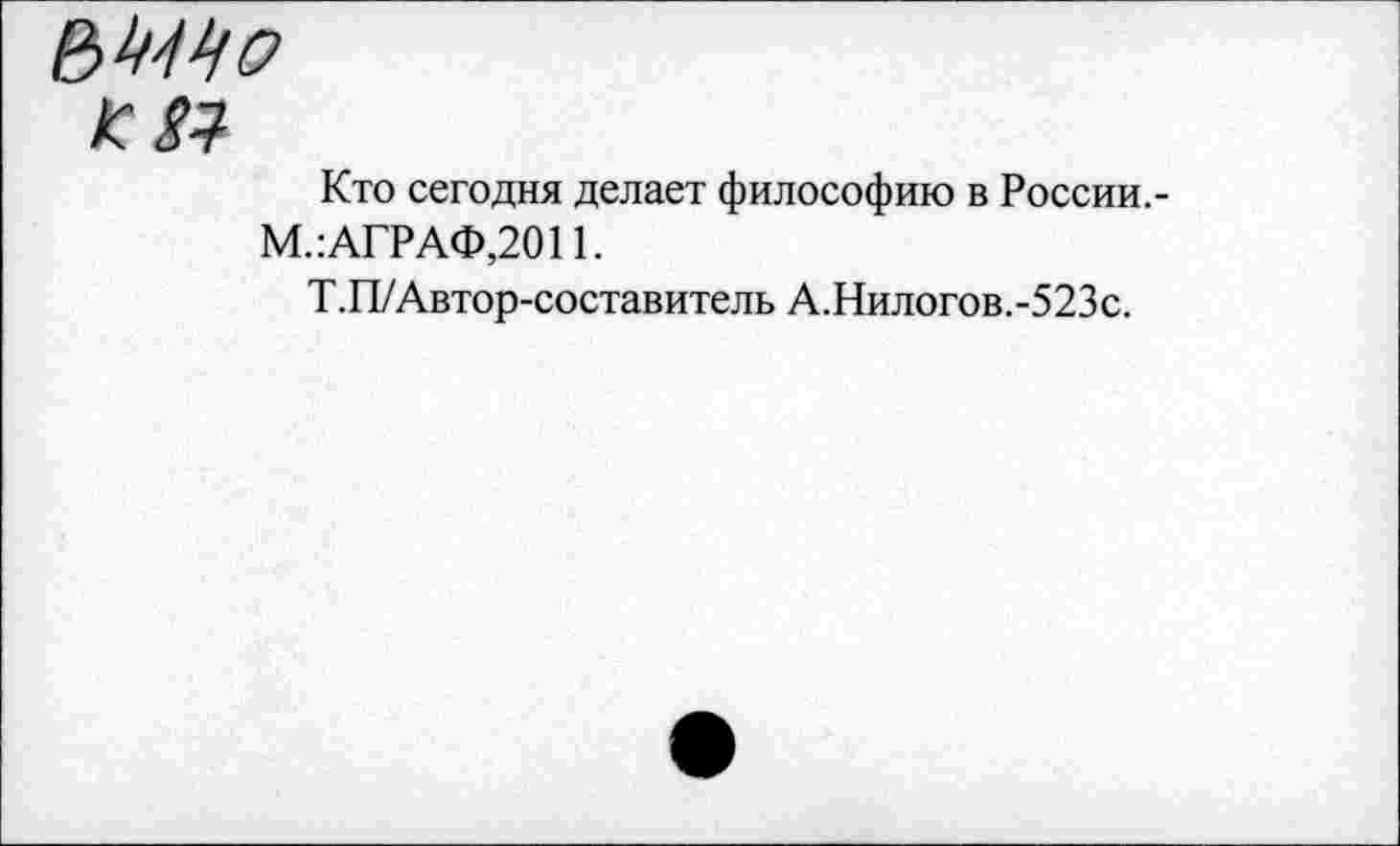 ﻿К $1
Кто сегодня делает философию в России,-М.: АГРАФ,2011.
Т.П/Автор-составитель А.Нилогов.-523с.